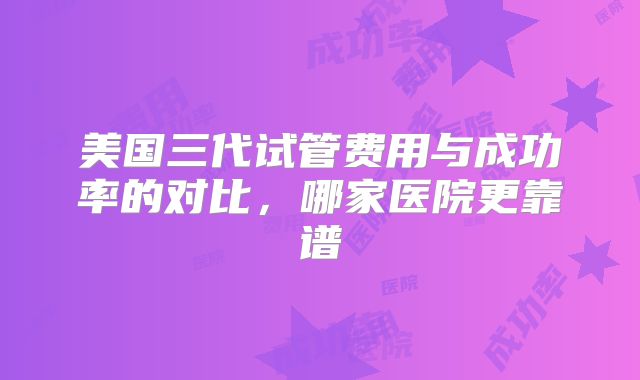 美国三代试管费用与成功率的对比，哪家医院更靠谱