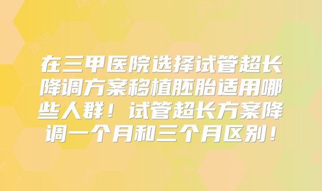 在三甲医院选择试管超长降调方案移植胚胎适用哪些人群！试管超长方案降调一个月和三个月区别！