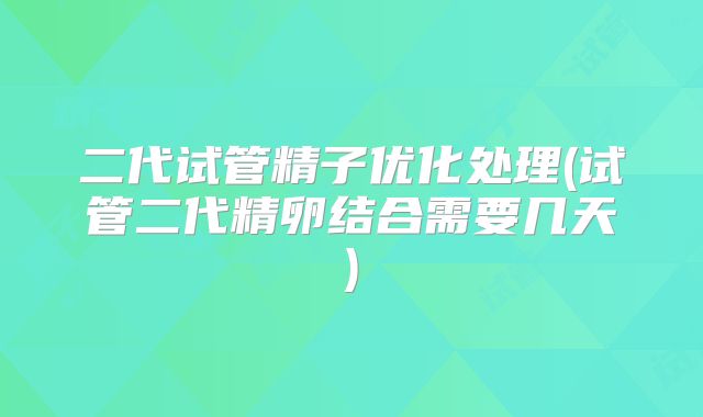 二代试管精子优化处理(试管二代精卵结合需要几天)