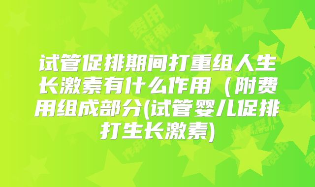 试管促排期间打重组人生长激素有什么作用(附费用组成部分(试管婴儿促排打生长激素)