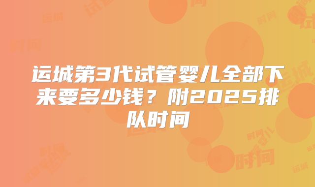 运城第3代试管婴儿全部下来要多少钱?附2025排队时间