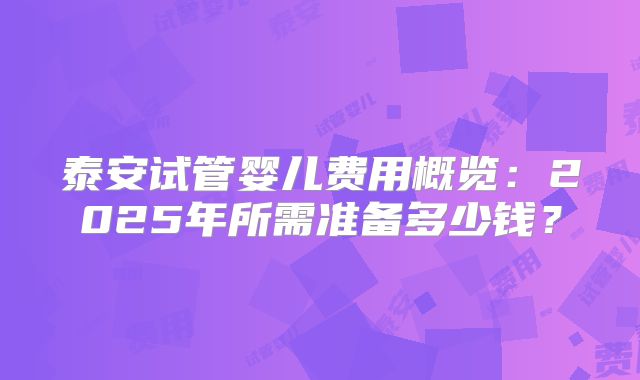 泰安试管婴儿费用概览：2025年所需准备多少钱？