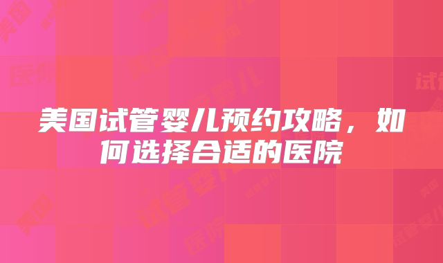 美国试管婴儿预约攻略，如何选择合适的医院