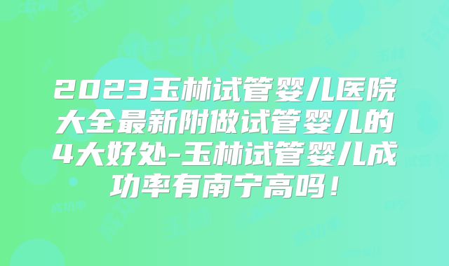 2023玉林试管婴儿医院大全最新附做试管婴儿的4大好处-玉林试管婴儿成功率有南宁高吗！