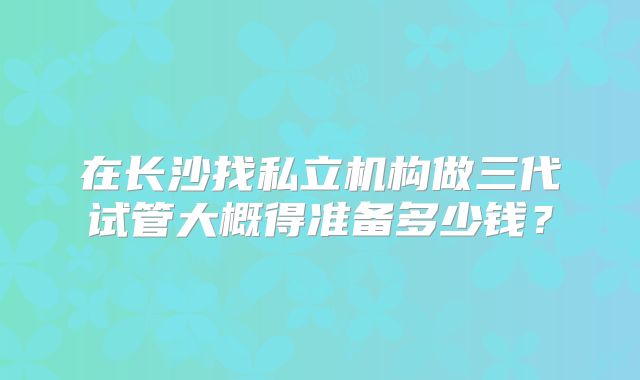 在长沙找私立机构做三代试管大概得准备多少钱？