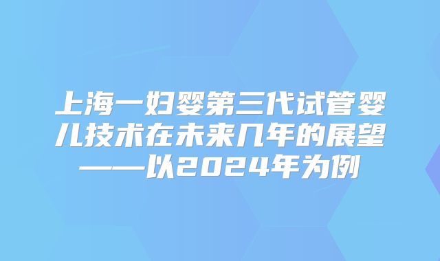上海一妇婴第三代试管婴儿技术在未来几年的展望——以2024年为例