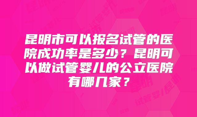 昆明市可以报名试管的医院成功率是多少？昆明可以做试管婴儿的公立医院有哪几家？