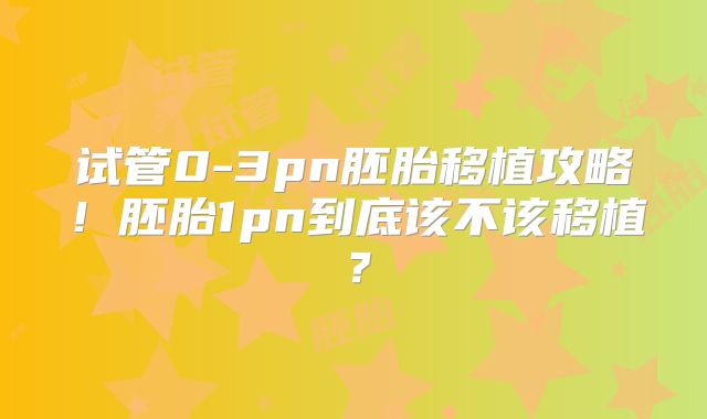 试管0-3pn胚胎移植攻略！胚胎1pn到底该不该移植？