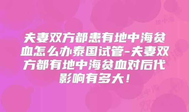 夫妻双方都患有地中海贫血怎么办泰国试管-夫妻双方都有地中海贫血对后代影响有多大！