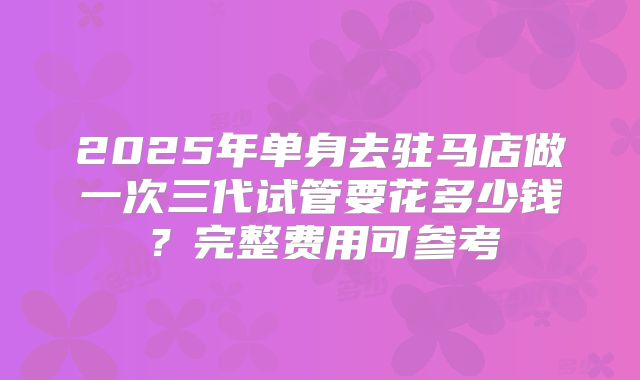 2025年单身去驻马店做一次三代试管要花多少钱?完整费用可参考