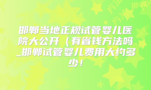 邯郸当地正规试管婴儿医院大公开（有省钱方法吗_邯郸试管婴儿费用大约多少！