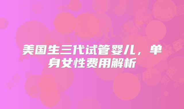 美国生三代试管婴儿，单身女性费用解析