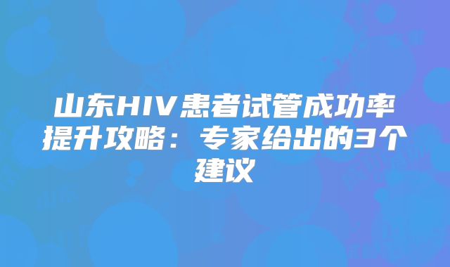 山东HIV患者试管成功率提升攻略：专家给出的3个建议