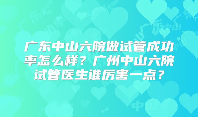 广东中山六院做试管成功率怎么样？广州中山六院试管医生谁厉害一点？