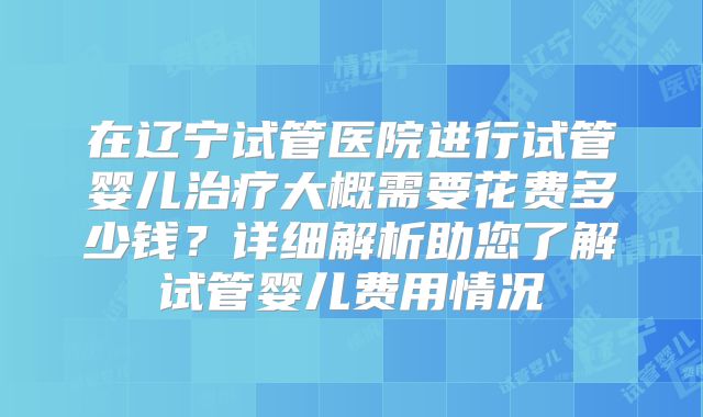 在辽宁试管医院进行试管婴儿治疗大概需要花费多少钱?详细解析助您了解试管婴儿费用情况