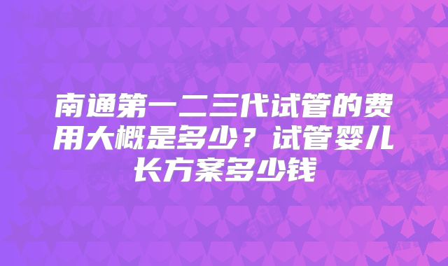 南通第一二三代试管的费用大概是多少？试管婴儿长方案多少钱