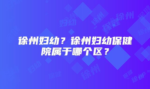 徐州妇幼？徐州妇幼保健院属于哪个区？
