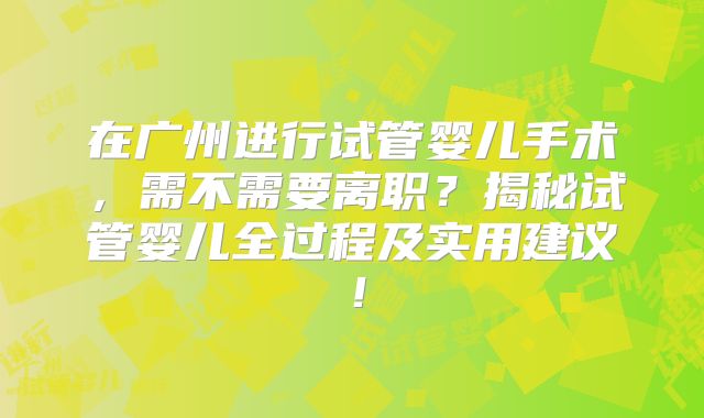 在广州进行试管婴儿手术，需不需要离职？揭秘试管婴儿全过程及实用建议！