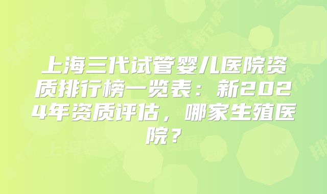 上海三代试管婴儿医院资质排行榜一览表：新2024年资质评估，哪家生殖医院？