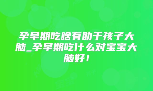 孕早期吃啥有助于孩子大脑_孕早期吃什么对宝宝大脑好!
