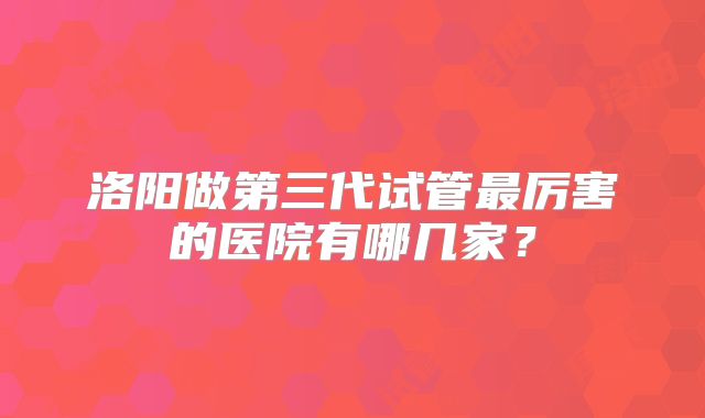 洛阳做第三代试管最厉害的医院有哪几家?