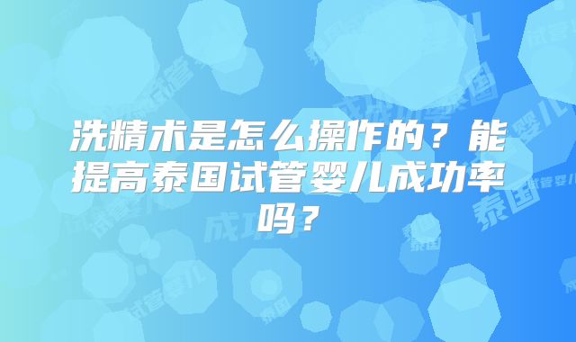 洗精术是怎么操作的？能提高泰国试管婴儿成功率吗？