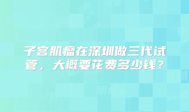 子宫肌瘤在深圳做三代试管，大概要花费多少钱？