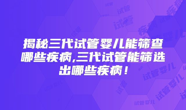 揭秘三代试管婴儿能筛查哪些疾病,三代试管能筛选出哪些疾病！