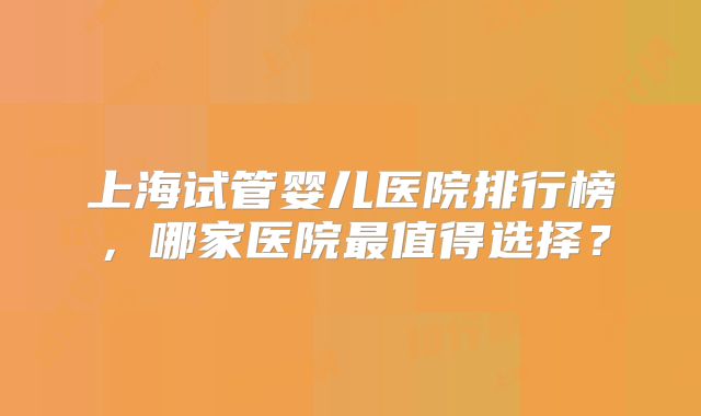 上海试管婴儿医院排行榜，哪家医院最值得选择？