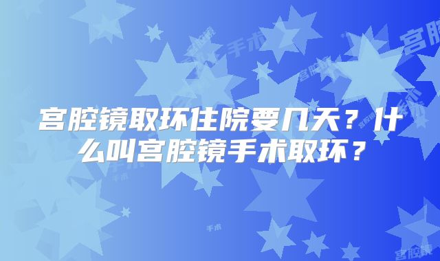宫腔镜取环住院要几天？什么叫宫腔镜手术取环？