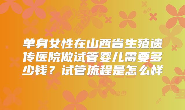 单身女性在山西省生殖遗传医院做试管婴儿需要多少钱？试管流程是怎么样