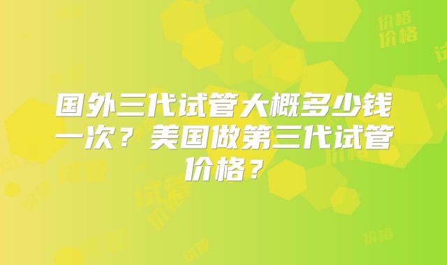 国外三代试管大概多少钱一次？美国做第三代试管价格？