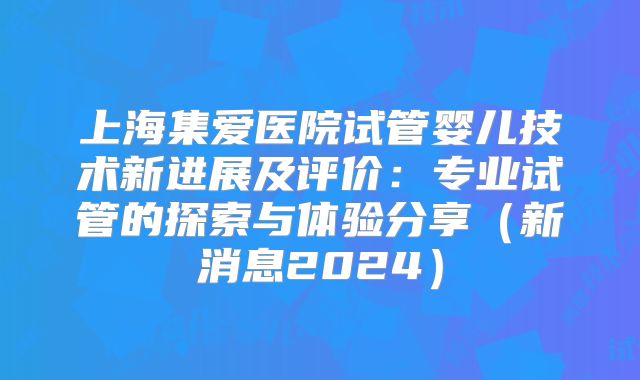 上海集爱医院试管婴儿技术新进展及评价:专业试管的探索与体验分享(新消息2024)