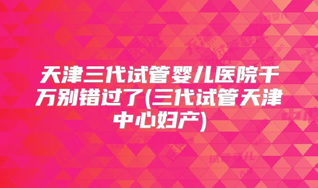 天津三代试管婴儿医院千万别错过了(三代试管天津中心妇产)