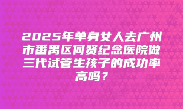 2025年单身女人去广州市番禺区何贤纪念医院做三代试管生孩子的成功率高吗？