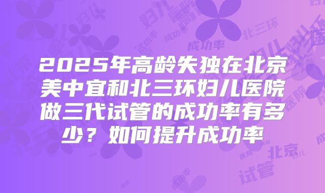 2025年高龄失独在北京美中宜和北三环妇儿医院做三代试管的成功率有多少？如何提升成功率