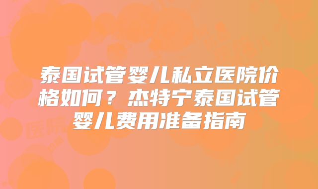 泰国试管婴儿私立医院价格如何?杰特宁泰国试管婴儿费用准备指南