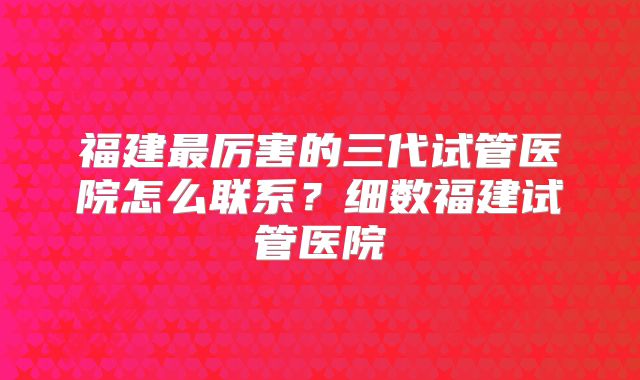 福建最厉害的三代试管医院怎么联系？细数福建试管医院