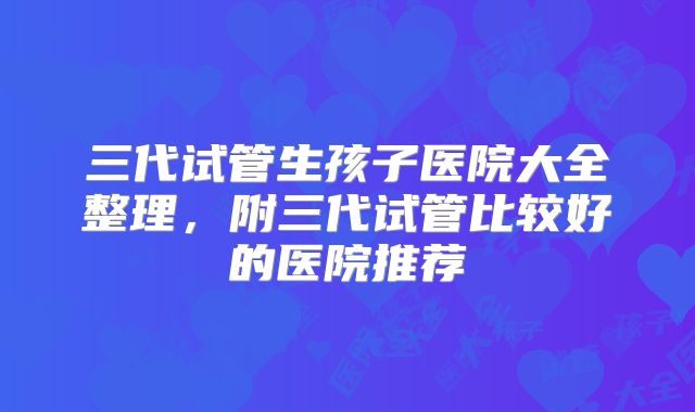三代试管生孩子医院大全整理，附三代试管比较好的医院推荐