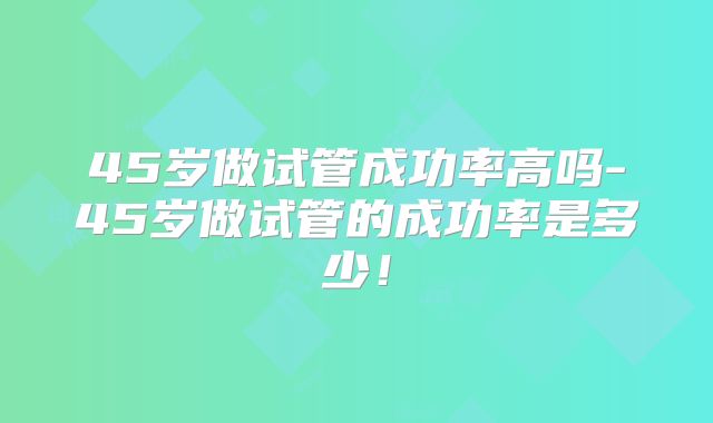 45岁做试管成功率高吗-45岁做试管的成功率是多少!