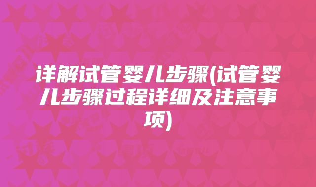 详解试管婴儿步骤(试管婴儿步骤过程详细及注意事项)