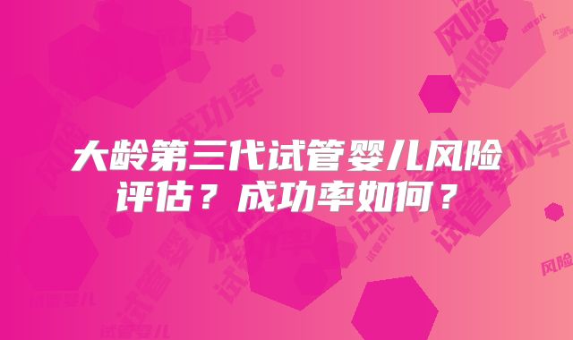 大龄第三代试管婴儿风险评估？成功率如何？