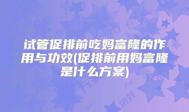 试管促排前吃妈富隆的作用与功效(促排前用妈富隆是什么方案)