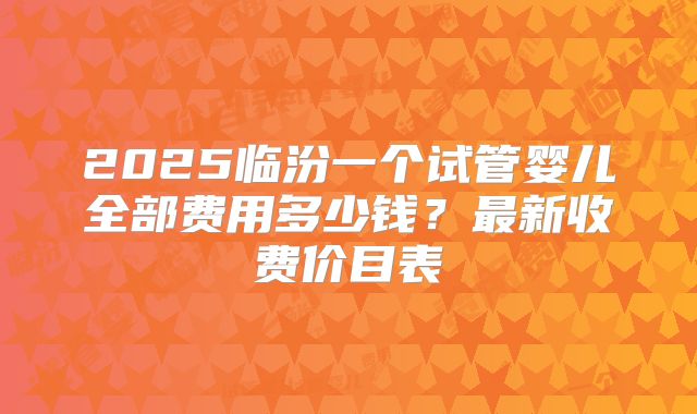 2025临汾一个试管婴儿全部费用多少钱?最新收费价目表