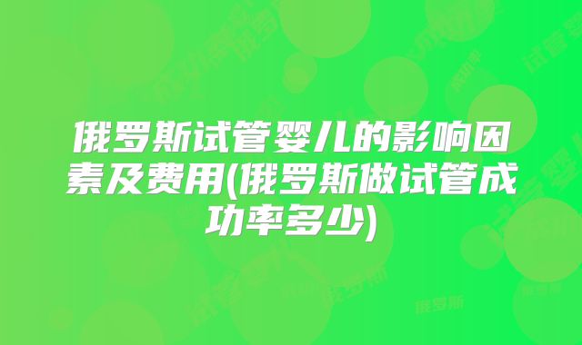 俄罗斯试管婴儿的影响因素及费用(俄罗斯做试管成功率多少)
