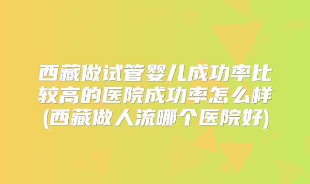 西藏做试管婴儿成功率比较高的医院成功率怎么样(西藏做人流哪个医院好)
