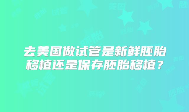 去美国做试管是新鲜胚胎移植还是保存胚胎移植？