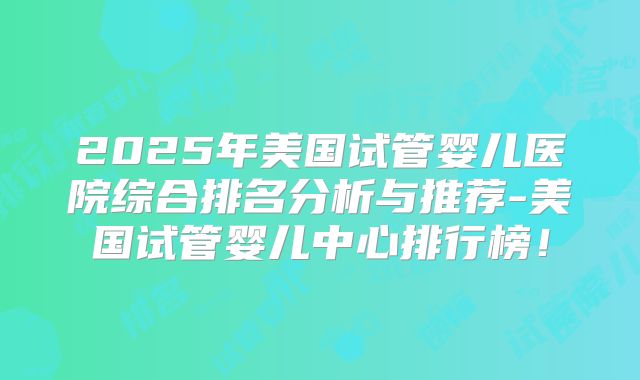 2025年美国试管婴儿医院综合排名分析与推荐-美国试管婴儿中心排行榜！