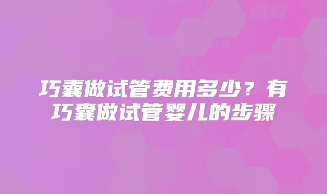 巧囊做试管费用多少?有巧囊做试管婴儿的步骤