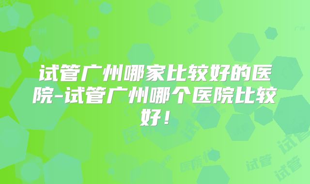 试管广州哪家比较好的医院-试管广州哪个医院比较好！